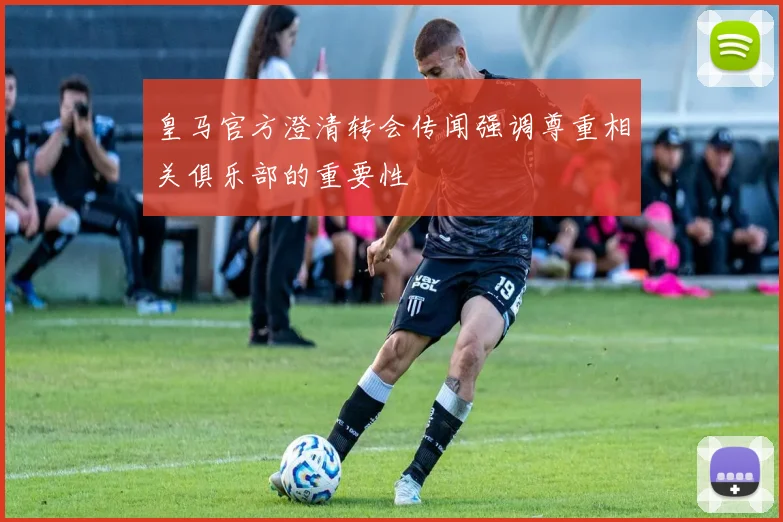 皇马官方澄清转会传闻强调尊重相关俱乐部的重要性