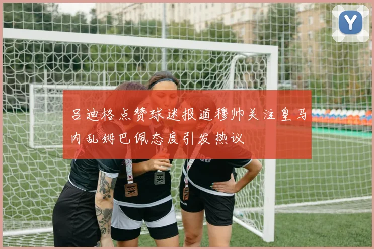 吕迪格点赞球迷报道穆帅关注皇马内乱姆巴佩态度引发热议