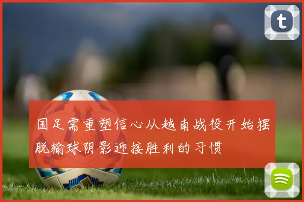 国足需重塑信心从越南战役开始摆脱输球阴影迎接胜利的习惯