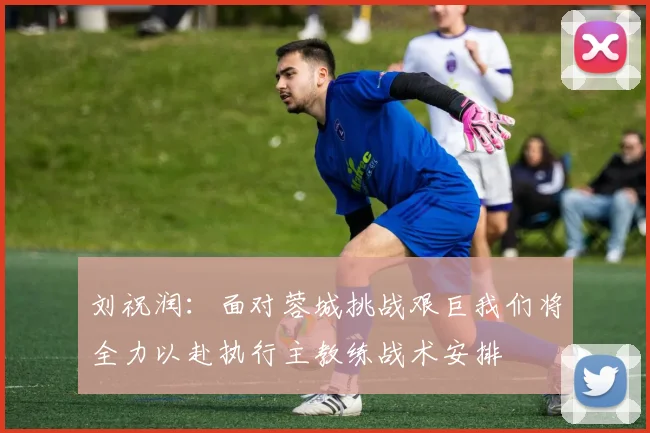 刘祝润：面对蓉城挑战艰巨我们将全力以赴执行主教练战术安排