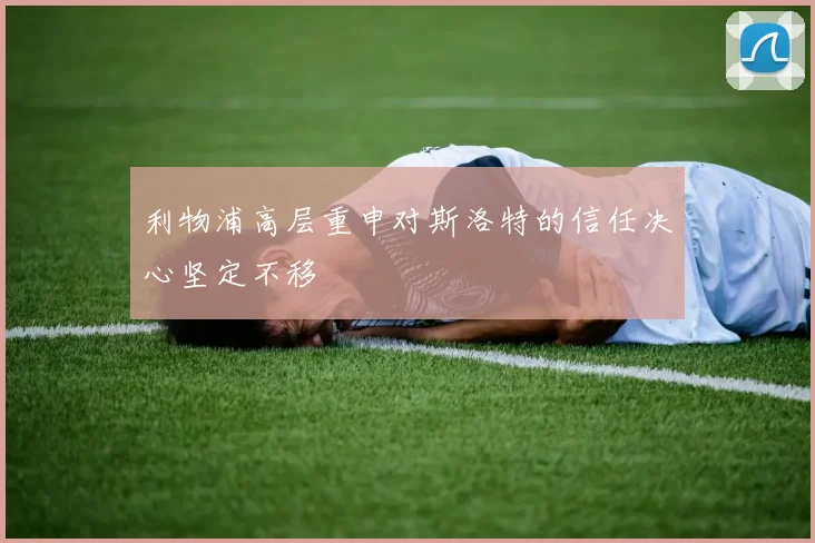 利物浦高层重申对斯洛特的信任决心坚定不移