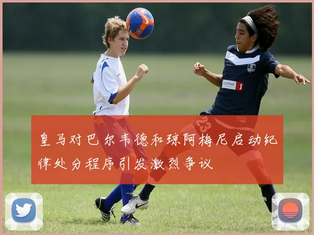 皇马对巴尔韦德和琼阿梅尼启动纪律处分程序引发激烈争议