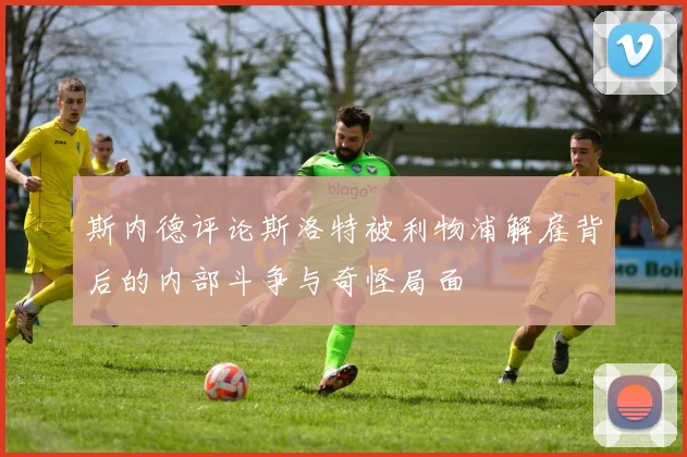 斯内德评论斯洛特被利物浦解雇背后的内部斗争与奇怪局面