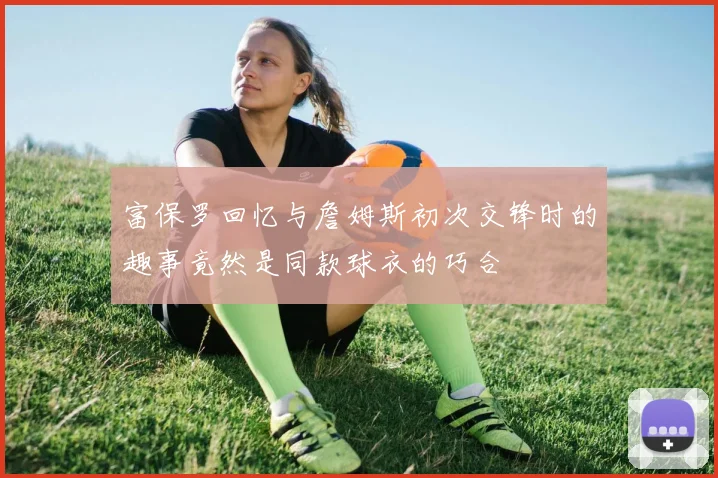 富保罗回忆与詹姆斯初次交锋时的趣事竟然是同款球衣的巧合