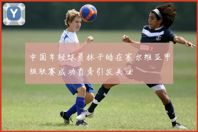 中国年轻球员林子皓在塞尔维亚甲级联赛成功首秀引发关注