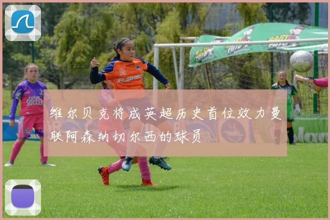 维尔贝克将成英超历史首位效力曼联阿森纳切尔西的球员