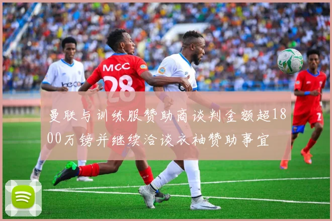 曼联与训练服赞助商谈判金额超1800万镑并继续洽谈衣袖赞助事宜