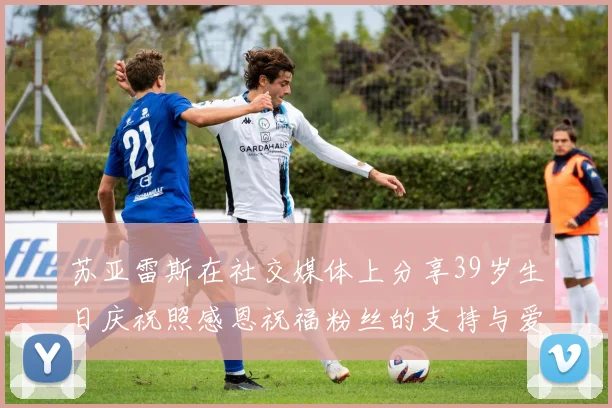 苏亚雷斯在社交媒体上分享39岁生日庆祝照感恩祝福粉丝的支持与爱护