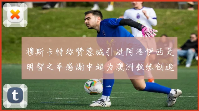 穆斯卡特称赞蓉城引进阿洛伊西是明智之举感谢中超为澳洲教练创造机会