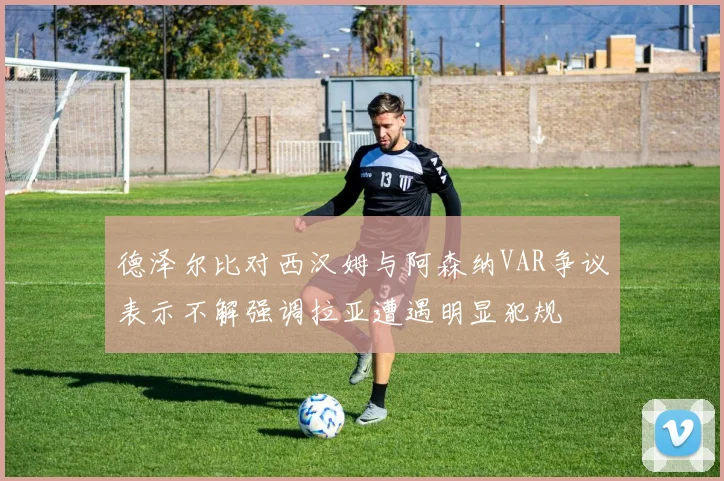 德泽尔比对西汉姆与阿森纳VAR争议表示不解强调拉亚遭遇明显犯规