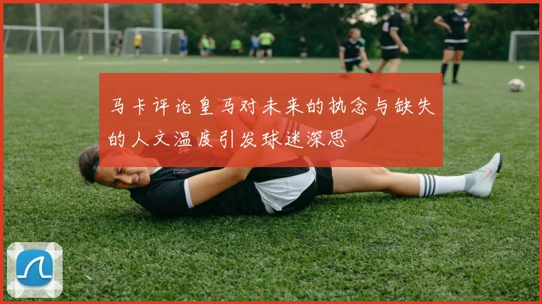 马卡评论皇马对未来的执念与缺失的人文温度引发球迷深思