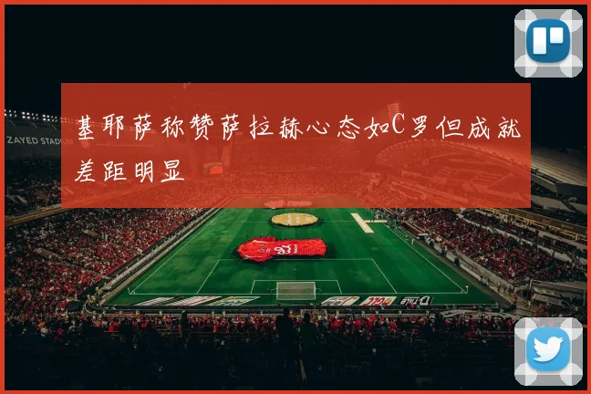 基耶萨称赞萨拉赫心态如C罗但成就差距明显