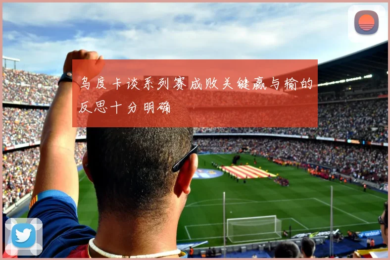 乌度卡谈系列赛成败关键赢与输的反思十分明确