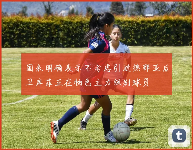国米明确表示不考虑引进热那亚后卫库菲正在物色主力级别球员