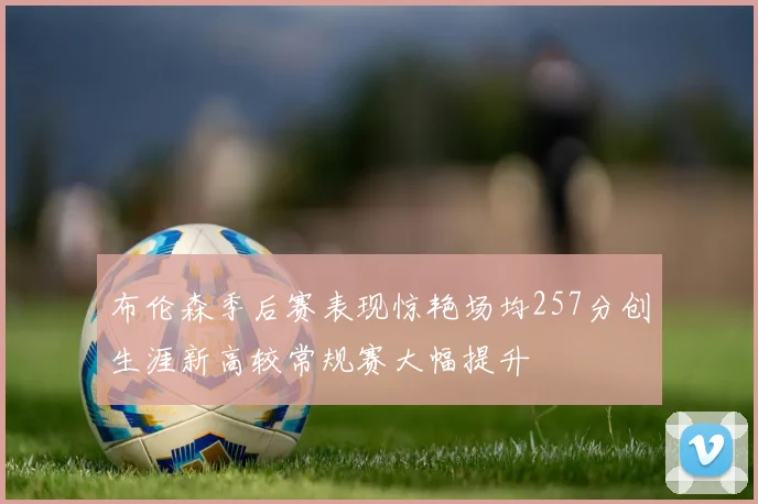 布伦森季后赛表现惊艳场均257分创生涯新高较常规赛大幅提升