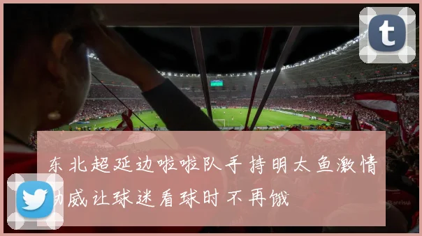 东北超延边啦啦队手持明太鱼激情助威让球迷看球时不再饿