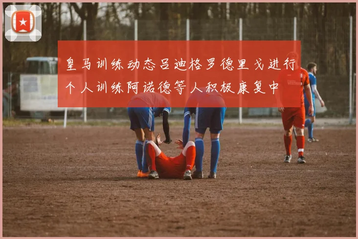 皇马训练动态吕迪格罗德里戈进行个人训练阿诺德等人积极康复中