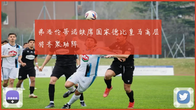弗洛伦蒂诺缺席国家德比皇马高层将齐聚助阵