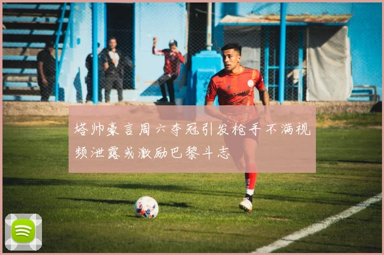 塔帅豪言周六夺冠引发枪手不满视频泄露或激励巴黎斗志