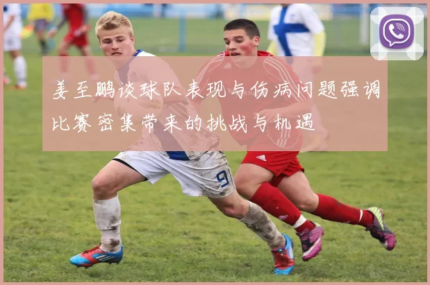 姜至鹏谈球队表现与伤病问题强调比赛密集带来的挑战与机遇