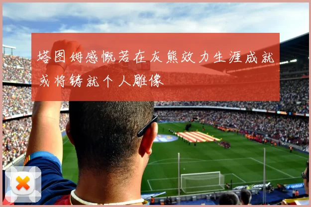 塔图姆感慨若在灰熊效力生涯成就或将铸就个人雕像
