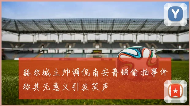 赫尔城主帅调侃南安普顿偷拍事件称其无意义引发笑声
