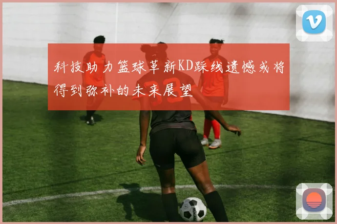 科技助力篮球革新KD踩线遗憾或将得到弥补的未来展望