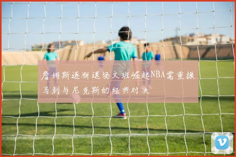 詹姆斯逐渐退场文班崛起NBA需重振马刺与尼克斯的经典对决